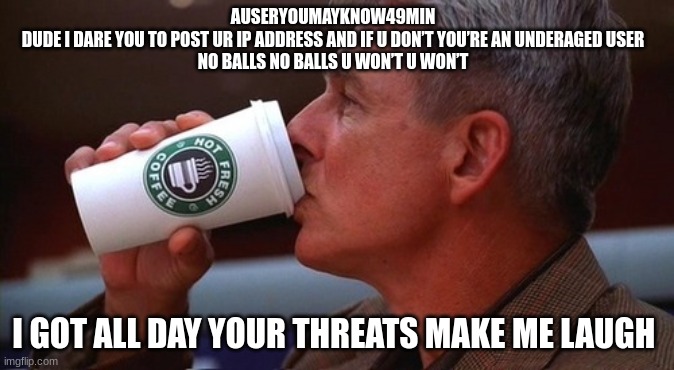 NCIS gibbs | AUSERYOUMAYKNOW49MIN
DUDE I DARE YOU TO POST UR IP ADDRESS AND IF U DON’T YOU’RE AN UNDERAGED USER
NO BALLS NO BALLS U WON’T U WON’T; I GOT ALL DAY YOUR THREATS MAKE ME LAUGH | image tagged in ncis gibbs | made w/ Imgflip meme maker