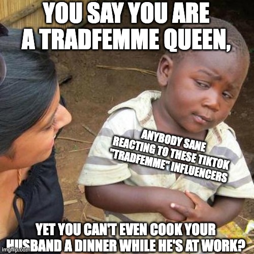 Third World Skeptical Kid Meme | YOU SAY YOU ARE A TRADFEMME QUEEN, ANYBODY SANE REACTING TO THESE TIKTOK "TRADFEMME" INFLUENCERS; YET YOU CAN'T EVEN COOK YOUR HUSBAND A DINNER WHILE HE'S AT WORK? | image tagged in memes,third world skeptical kid,tradfemme,mtf,feminine,gender | made w/ Imgflip meme maker