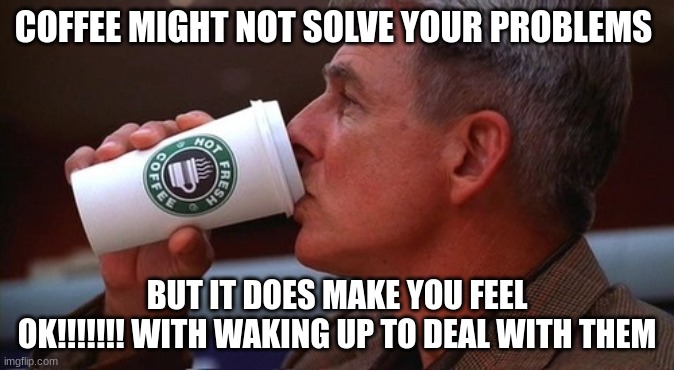 NCIS gibbs | COFFEE MIGHT NOT SOLVE YOUR PROBLEMS; BUT IT DOES MAKE YOU FEEL OK!!!!!!! WITH WAKING UP TO DEAL WITH THEM | image tagged in ncis gibbs | made w/ Imgflip meme maker