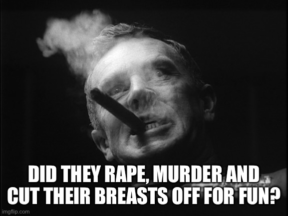 General Ripper (Dr. Strangelove) | DID THEY RAPE, MURDER AND CUT THEIR BREASTS OFF FOR FUN? | image tagged in general ripper dr strangelove | made w/ Imgflip meme maker