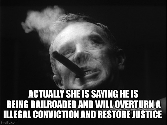 General Ripper (Dr. Strangelove) | ACTUALLY SHE IS SAYING HE IS BEING RAILROADED AND WILL OVERTURN A ILLEGAL CONVICTION AND RESTORE JUSTICE | image tagged in general ripper dr strangelove | made w/ Imgflip meme maker