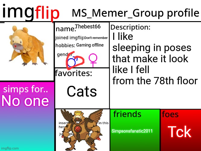 MSMG Profile | Thebest66; I like sleeping in poses that make it look like I fell from the 78th floor; Don't remember; Gaming offline; Cats; No one; Tck; Simpsonsfanatic2011 | image tagged in msmg profile | made w/ Imgflip meme maker