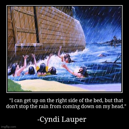 From the song: "The Calm Inside the Storm." | "I can get up on the right side of the bed, but that
don't stop the rain from coming down on my head." | -Cyndi Lauper | image tagged in funny,demotivationals,noah's ark,pop music,80s music | made w/ Imgflip demotivational maker