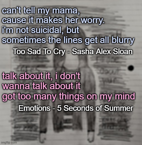 why do these lyrics hurt so much? make it stop, please | can't tell my mama, cause it makes her worry. i'm not suicidal, but sometimes the lines get all blurry; Too Sad To Cry - Sasha Alex Sloan; talk about it, i don't wanna talk about it got too many things on my mind; Emotions - 5 Seconds of Summer | image tagged in song lyrics | made w/ Imgflip meme maker