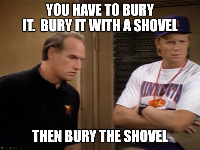 Bury It | YOU HAVE TO BURY IT.  BURY IT WITH A SHOVEL; THEN BURY THE SHOVEL | image tagged in funny memes,funny meme | made w/ Imgflip meme maker