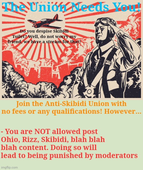 Something something, propaganda or poster, you may update or add anything else to this | The Union Needs You! Do you despise Skibidi Toilet? Well, do not worry my friend, we have a stream for that! Join the Anti-Skibidi Union with no fees or any qualifications! However... - You are NOT allowed post Ohio, Rizz, Skibidi, blah blah blah content. Doing so will lead to being punished by moderators | image tagged in imperial japanese kamikaze pilot propaganda poster,propaganda,i guess | made w/ Imgflip meme maker