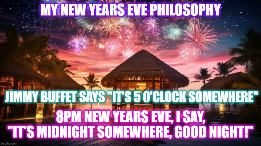 Happy New Years Eve y'all | MY NEW YEARS EVE PHILOSOPHY; JIMMY BUFFET SAYS "IT'S 5 0'CLOCK SOMEWHERE"; 8PM NEW YEARS EVE, I SAY, "IT'S MIDNIGHT SOMEWHERE, GOOD NIGHT!" | image tagged in happy new year,new years eve,tropical,bedtime,jimmy buffet | made w/ Imgflip meme maker
