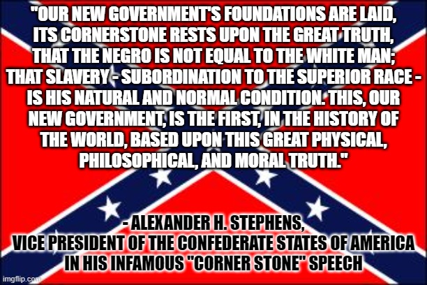 Those who don't study history are doomed to repeat it. And if you don't know this quote, you don't know history. | "OUR NEW GOVERNMENT'S FOUNDATIONS ARE LAID,
ITS CORNERSTONE RESTS UPON THE GREAT TRUTH,
THAT THE NEGRO IS NOT EQUAL TO THE WHITE MAN;
THAT SLAVERY - SUBORDINATION TO THE SUPERIOR RACE -
IS HIS NATURAL AND NORMAL CONDITION. THIS, OUR
NEW GOVERNMENT, IS THE FIRST, IN THE HISTORY OF
THE WORLD, BASED UPON THIS GREAT PHYSICAL,
PHILOSOPHICAL, AND MORAL TRUTH."; - ALEXANDER H. STEPHENS,
VICE PRESIDENT OF THE CONFEDERATE STATES OF AMERICA
IN HIS INFAMOUS "CORNER STONE" SPEECH | image tagged in confederate flag,history,famous quotes,hate,slavery,the south | made w/ Imgflip meme maker