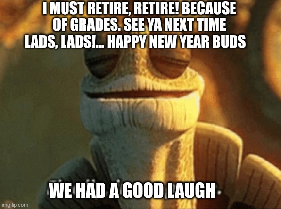 Seeya later... or never again... | I MUST RETIRE, RETIRE! BECAUSE OF GRADES. SEE YA NEXT TIME LADS, LADS!... HAPPY NEW YEAR BUDS; WE HAD A GOOD LAUGH | image tagged in next generation,maybe,or nah,thanks,everything,everyone | made w/ Imgflip meme maker
