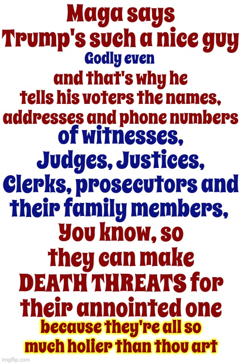 Just Like Jesus Told His Disciples: Go Forth My Sons & Threaten To Kill Everyone That Tries 2 Hold Me Accountable For My Crimes | Maga says Trump's such a nice guy; and that's why he tells his voters the names, addresses and phone numbers; Godly even; of witnesses, Judges, Justices, Clerks, prosecutors and their family members, You know, so they can make DEATH THREATS for their annointed one; because they're all so much holier than thou art | image tagged in scumbag trump,scumbag maga,scumbag republicans,lock him up,memes,maga death threats | made w/ Imgflip meme maker