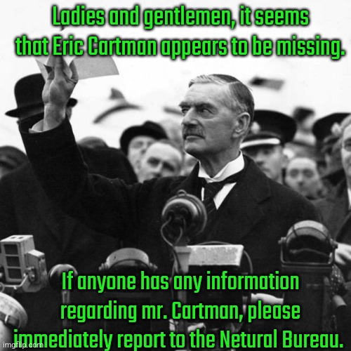 Neville Chamberlain | Ladies and gentlemen, it seems that Eric Cartman appears to be missing. If anyone has any information regarding mr. Cartman, please immediately report to the Netural Bureau. | image tagged in neville chamberlain | made w/ Imgflip meme maker