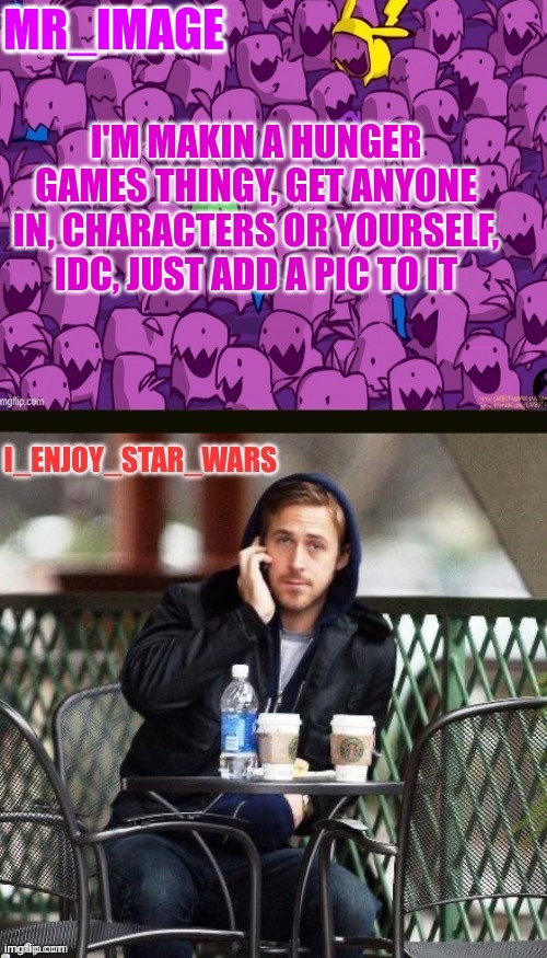 I_enjoy_star_wars and mr_image | MR_IMAGE; I'M MAKIN A HUNGER GAMES THINGY, GET ANYONE IN, CHARACTERS OR YOURSELF, IDC, JUST ADD A PIC TO IT | image tagged in i_enjoy_star_wars and mr_image | made w/ Imgflip meme maker