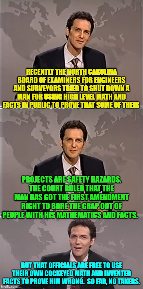 Isn't it interesting that when leftists took over federal and many state governments, FASCISM also increased? | RECENTLY THE NORTH CAROLINA BOARD OF EXAMINERS FOR ENGINEERS AND SURVEYORS TRIED TO SHUT DOWN A MAN FOR USING HIGH LEVEL MATH AND FACTS IN PUBLIC TO PROVE THAT SOME OF THEIR; PROJECTS ARE SAFETY HAZARDS. THE COURT RULED THAT THE MAN HAS GOT THE FIRST AMENDMENT RIGHT TO BORE THE CRAP OUT OF PEOPLE WITH HIS MATHEMATICS AND FACTS. BUT THAT OFFICIALS ARE FREE TO USE THEIR OWN COCKEYED MATH AND INVENTED FACTS TO PROVE HIM WRONG.  SO FAR, NO TAKERS. | image tagged in weekend update with norm | made w/ Imgflip meme maker