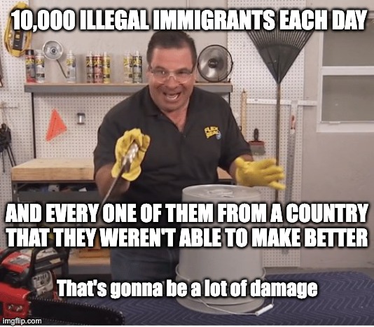 That's 3.65 million a year.  Now over 10 million since January 2021. | 10,000 ILLEGAL IMMIGRANTS EACH DAY; AND EVERY ONE OF THEM FROM A COUNTRY THAT THEY WEREN'T ABLE TO MAKE BETTER; That's gonna be a lot of damage | image tagged in thats a lot of damage | made w/ Imgflip meme maker