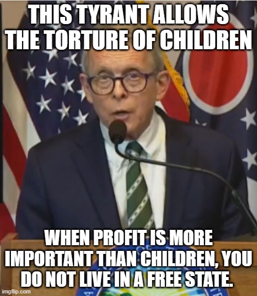 Ohio, proof that Republicans can sell out to big pharma too. | THIS TYRANT ALLOWS THE TORTURE OF CHILDREN; WHEN PROFIT IS MORE IMPORTANT THAN CHILDREN, YOU DO NOT LIVE IN A FREE STATE. | image tagged in mike dewine,transgender mutilation,children in danger,ohio has fallen,sell out,protect the children | made w/ Imgflip meme maker
