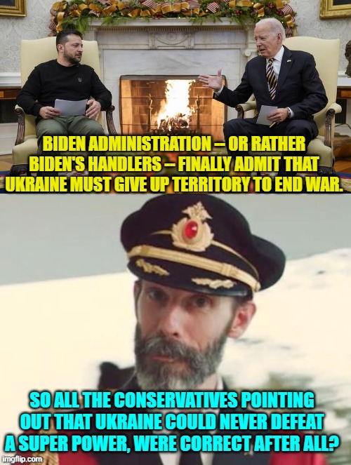 Look at that.  People with common sense and a grasp of military realities were correct after all. | BIDEN ADMINISTRATION -- OR RATHER BIDEN'S HANDLERS -- FINALLY ADMIT THAT UKRAINE MUST GIVE UP TERRITORY TO END WAR. SO ALL THE CONSERVATIVES POINTING OUT THAT UKRAINE COULD NEVER DEFEAT A SUPER POWER, WERE CORRECT AFTER ALL? | image tagged in yep | made w/ Imgflip meme maker