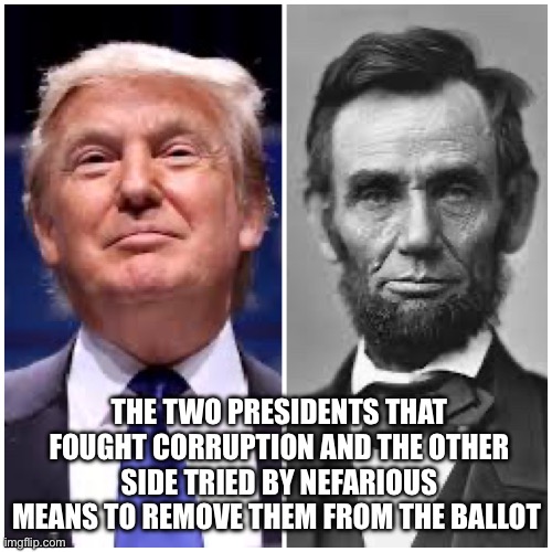 Trump Lincoln | THE TWO PRESIDENTS THAT FOUGHT CORRUPTION AND THE OTHER SIDE TRIED BY NEFARIOUS MEANS TO REMOVE THEM FROM THE BALLOT | image tagged in real trump lincoln,democrats,funny,memes | made w/ Imgflip meme maker
