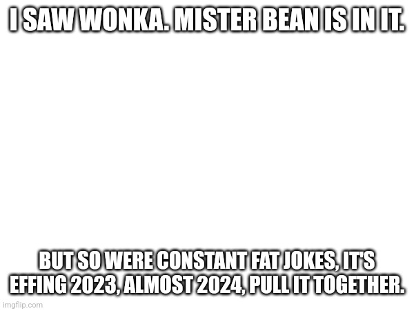 :( | I SAW WONKA. MISTER BEAN IS IN IT. BUT SO WERE CONSTANT FAT JOKES, IT'S EFFING 2023, ALMOST 2024, PULL IT TOGETHER. | image tagged in this is bullshit | made w/ Imgflip meme maker