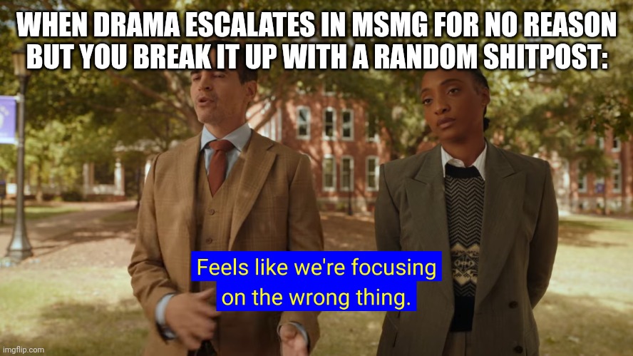 Feels like we're focusing on the wrong thing. | WHEN DRAMA ESCALATES IN MSMG FOR NO REASON BUT YOU BREAK IT UP WITH A RANDOM SHITPOST: | image tagged in feels like we're focusing on the wrong thing | made w/ Imgflip meme maker