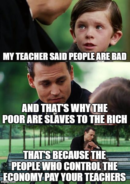Rich People Pay Your Teachers | MY TEACHER SAID PEOPLE ARE BAD; AND THAT'S WHY THE POOR ARE SLAVES TO THE RICH; THAT'S BECAUSE THE PEOPLE WHO CONTROL THE ECONOMY PAY YOUR TEACHERS | image tagged in education,school,economics,money in politics,democratic socialism,republicans | made w/ Imgflip meme maker