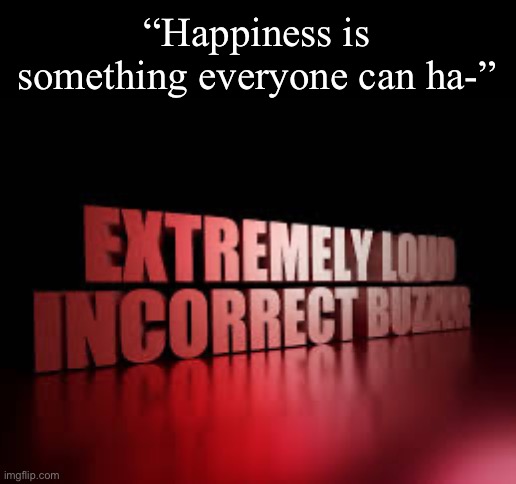 wrong | “Happiness is something everyone can ha-” | image tagged in extremely loud incorrect buzzer | made w/ Imgflip meme maker