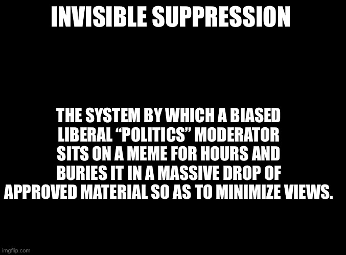 Yep | INVISIBLE SUPPRESSION; THE SYSTEM BY WHICH A BIASED LIBERAL “POLITICS” MODERATOR SITS ON A MEME FOR HOURS AND BURIES IT IN A MASSIVE DROP OF APPROVED MATERIAL SO AS TO MINIMIZE VIEWS. | image tagged in blank black,modrators | made w/ Imgflip meme maker