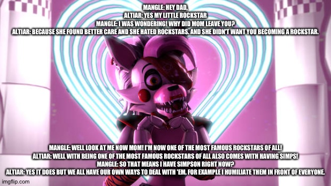 Mangle learns why her mom took her and left her dad | MANGLE: HEY DAD,
ALTIAR: YES MY LITTLE ROCKSTAR
MANGLE: I WAS WONDERING! WHY DID MOM LEAVE YOU?
ALTIAR: BECAUSE SHE FOUND BETTER CARE AND SHE HATED ROCKSTARS. AND SHE DIDN'T WANT YOU BECOMING A ROCKSTAR. MANGLE: WELL LOOK AT ME NOW MOM! I'M NOW ONE OF THE MOST FAMOUS ROCKSTARS OF ALL!
ALTIAR: WELL WITH BEING ONE OF THE MOST FAMOUS ROCKSTARS OF ALL ALSO COMES WITH HAVING SIMPS!
MANGLE: SO THAT MEANS I HAVE SIMPSON RIGHT NOW?
ALTIAR: YES IT DOES BUT WE ALL HAVE OUR OWN WAYS TO DEAL WITH 'EM. FOR EXAMPLE I HUMILIATE THEM IN FRONT OF EVERYONE. | image tagged in fnaf security breach | made w/ Imgflip meme maker