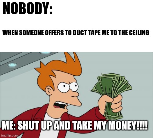 Shut up and duct tape me to the ceiling! | NOBODY:; WHEN SOMEONE OFFERS TO DUCT TAPE ME TO THE CEILING; ME: SHUT UP AND TAKE MY MONEY!!!! | image tagged in memes,shut up and take my money fry | made w/ Imgflip meme maker