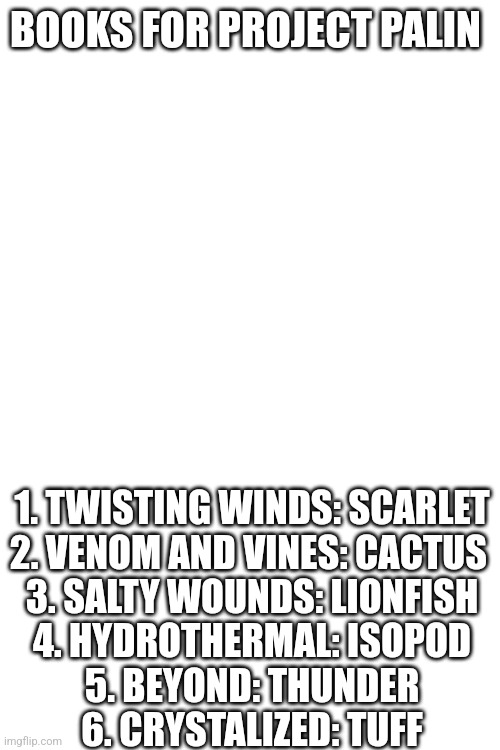 Books for Palin | BOOKS FOR PROJECT PALIN; 1. TWISTING WINDS: SCARLET
2. VENOM AND VINES: CACTUS 
3. SALTY WOUNDS: LIONFISH
4. HYDROTHERMAL: ISOPOD
5. BEYOND: THUNDER
6. CRYSTALIZED: TUFF | made w/ Imgflip meme maker