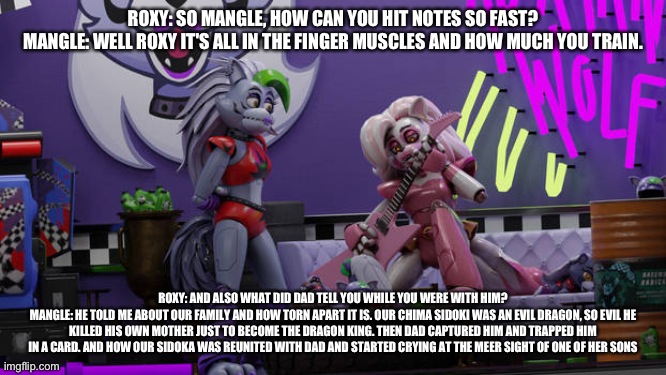 Mangle explains to roxy how torn apart their kin is | ROXY: SO MANGLE, HOW CAN YOU HIT NOTES SO FAST?
MANGLE: WELL ROXY IT'S ALL IN THE FINGER MUSCLES AND HOW MUCH YOU TRAIN. ROXY: AND ALSO WHAT DID DAD TELL YOU WHILE YOU WERE WITH HIM?
MANGLE: HE TOLD ME ABOUT OUR FAMILY AND HOW TORN APART IT IS. OUR CHIMA SIDOKI WAS AN EVIL DRAGON, SO EVIL HE KILLED HIS OWN MOTHER JUST TO BECOME THE DRAGON KING. THEN DAD CAPTURED HIM AND TRAPPED HIM IN A CARD. AND HOW OUR SIDOKA WAS REUNITED WITH DAD AND STARTED CRYING AT THE MEER SIGHT OF ONE OF HER SONS | image tagged in fnaf security breach | made w/ Imgflip meme maker