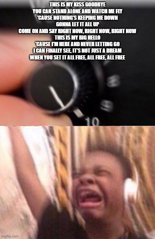 Turn up the volume | THIS IS MY KISS GOODBYE
YOU CAN STAND ALONE AND WATCH ME FLY
'CAUSE NOTHING'S KEEPING ME DOWN
GONNA LET IT ALL UP
COME ON AND SAY RIGHT NOW, RIGHT NOW, RIGHT NOW
THIS IS MY BIG HELLO
'CAUSE I'M HERE AND NEVER LETTING GO
I CAN FINALLY SEE, IT'S NOT JUST A DREAM
WHEN YOU SET IT ALL FREE, ALL FREE, ALL FREE | image tagged in turn up the volume,sing | made w/ Imgflip meme maker