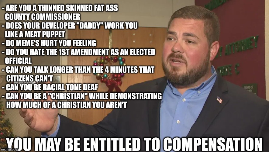 County Commissioner Sam Parker | - ARE YOU A THINNED SKINNED FAT ASS
  COUNTY COMMISSIONER
- DOES YOUR DEVELOPER "DADDY" WORK YOU 
  LIKE A MEAT PUPPET
- DO MEME'S HURT YOU FEELING
- DO YOU HATE THE 1ST AMENDMENT AS AN ELECTED
  OFFICIAL
- CAN YOU TALK LONGER THAN THE 4 MINUTES THAT
   CITIZENS CAN'T
- CAN YOU BE RACIAL TONE DEAF
- CAN YOU BE A "CHRISTIAN" WHILE DEMONSTRATING
   HOW MUCH OF A CHRISTIAN YOU AREN'T; YOU MAY BE ENTITLED TO COMPENSATION | made w/ Imgflip meme maker