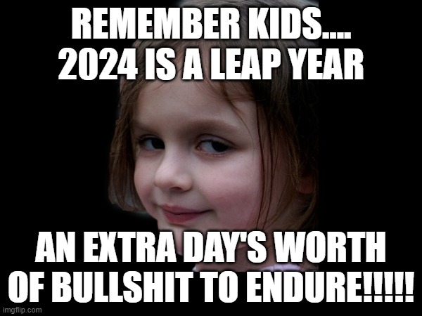 New Year 2024 | REMEMBER KIDS....

2024 IS A LEAP YEAR; AN EXTRA DAY'S WORTH OF BULLSHIT TO ENDURE!!!!! | image tagged in disaster girl,happy new year | made w/ Imgflip meme maker