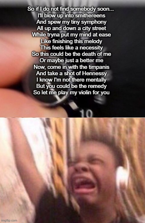 Turn up the volume | So if I do not find somebody soon... 
I'll blow up into smithereens
And spew my tiny symphony
All up and down a city street
While tryna put my mind at ease
Like finishing this melody
This feels like a necessity
So this could be the death of me
Or maybe just a better me
Now, come in with the timpanis
And take a shot of Hennessy
I know I'm not there mentally
But you could be the remedy
So let me play my violin for you | image tagged in turn up the volume | made w/ Imgflip meme maker