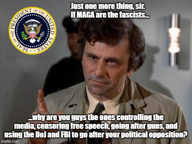 Just one more thing, sir... | Just one more thing, sir. If MAGA are the fascists... ...why are you guys the ones controlling the media, censoring free speech, going after guns, and using the DoJ and FBI to go after your political opposition? | image tagged in columbo,democrats,maga,biden | made w/ Imgflip meme maker