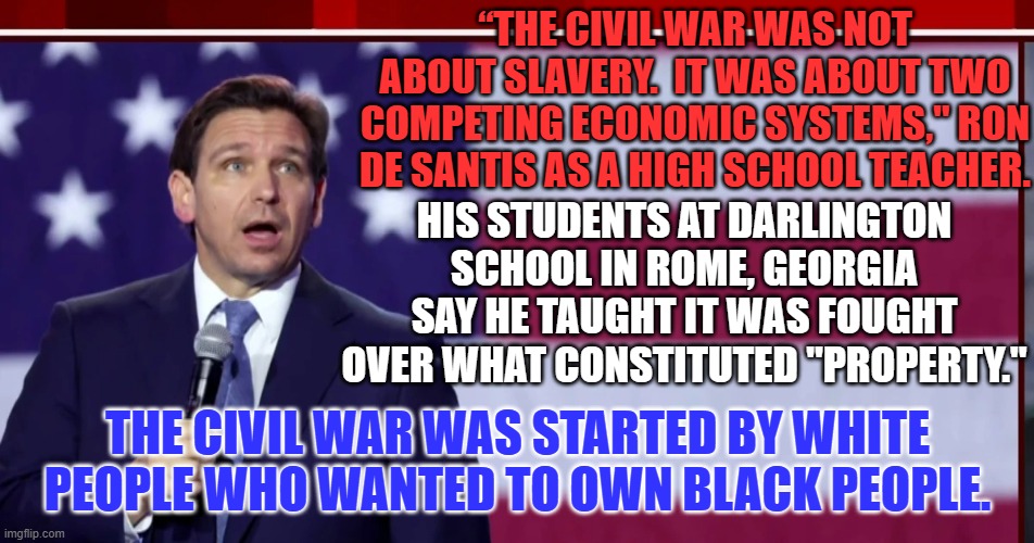 Ron's Rationalization of Racism Resounds Within "Make America White Again" Party. | “THE CIVIL WAR WAS NOT ABOUT SLAVERY.  IT WAS ABOUT TWO COMPETING ECONOMIC SYSTEMS," RON DE SANTIS AS A HIGH SCHOOL TEACHER. HIS STUDENTS AT DARLINGTON SCHOOL IN ROME, GEORGIA SAY HE TAUGHT IT WAS FOUGHT OVER WHAT CONSTITUTED "PROPERTY."; THE CIVIL WAR WAS STARTED BY WHITE PEOPLE WHO WANTED TO OWN BLACK PEOPLE. | image tagged in politics | made w/ Imgflip meme maker
