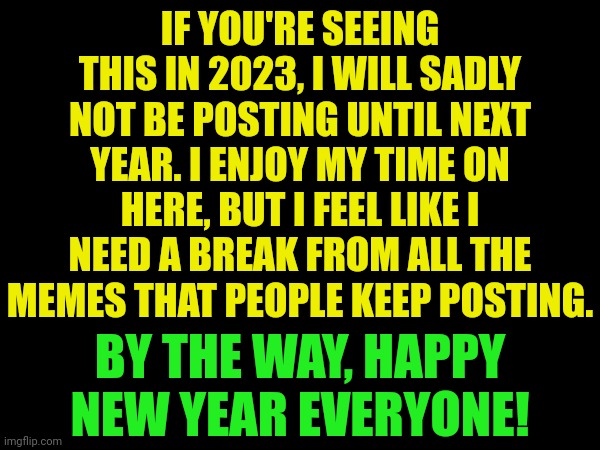 Goodbye | IF YOU'RE SEEING THIS IN 2023, I WILL SADLY NOT BE POSTING UNTIL NEXT YEAR. I ENJOY MY TIME ON HERE, BUT I FEEL LIKE I NEED A BREAK FROM ALL THE MEMES THAT PEOPLE KEEP POSTING. BY THE WAY, HAPPY NEW YEAR EVERYONE! | image tagged in goodbye,happy new year,bye | made w/ Imgflip meme maker
