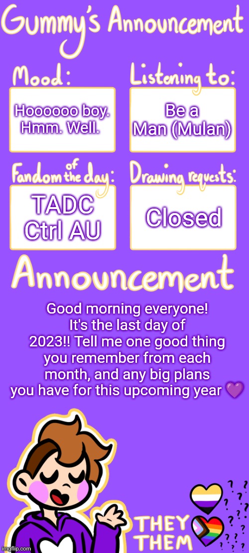 Do not question the first four boxes | Hoooooo boy. Hmm. Well. Be a Man (Mulan); TADC Ctrl AU; Closed; Good morning everyone! It's the last day of 2023!! Tell me one good thing you remember from each month, and any big plans you have for this upcoming year 💜 | image tagged in gummy's announcement template 3 | made w/ Imgflip meme maker