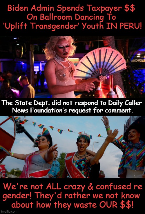 "Transgenda Agenda" in U.S. Extends to PERU Via Taxpayer Support! | Biden Admin Spends Taxpayer $$ 
On Ballroom Dancing To 
‘Uplift Transgender’ Youth IN PERU! The State Dept. did not respond to Daily Caller 
News Foundation’s request for comment. We're not ALL crazy & confused re

gender! They'd rather we not know 
about how they waste OUR $$! | image tagged in politics,news you can use,trans,agenda,taxpayer,spending | made w/ Imgflip meme maker