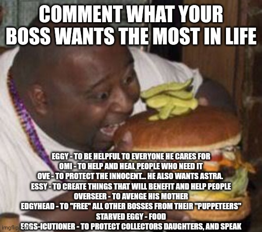 weird-fat-man-eating-burger | COMMENT WHAT YOUR BOSS WANTS THE MOST IN LIFE; EGGY - TO BE HELPFUL TO EVERYONE HE CARES FOR
OMI - TO HELP AND HEAL PEOPLE WHO NEED IT
OVE - TO PROTECT THE INNOCENT... HE ALSO WANTS ASTRA. 
ESSY - TO CREATE THINGS THAT WILL BENEFIT AND HELP PEOPLE
OVERSEER - TO AVENGE HIS MOTHER
EDGYHEAD - TO "FREE" ALL OTHER BOSSES FROM THEIR "PUPPETEERS"
STARVED EGGY - FOOD
EGGS-ICUTIONER - TO PROTECT COLLECTORS DAUGHTERS, AND SPEAK | image tagged in weird-fat-man-eating-burger | made w/ Imgflip meme maker