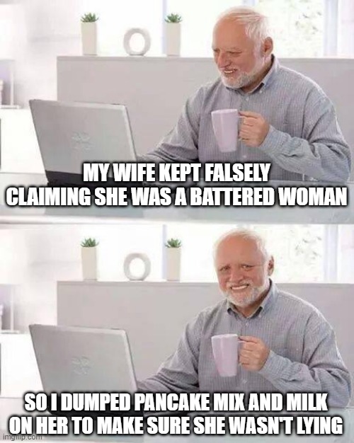 Battered | MY WIFE KEPT FALSELY CLAIMING SHE WAS A BATTERED WOMAN; SO I DUMPED PANCAKE MIX AND MILK ON HER TO MAKE SURE SHE WASN'T LYING | image tagged in memes,hide the pain harold | made w/ Imgflip meme maker