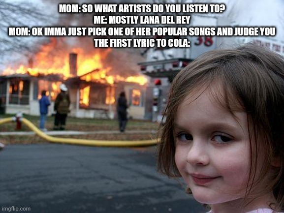 Disaster Girl Meme | MOM: SO WHAT ARTISTS DO YOU LISTEN TO?

ME: MOSTLY LANA DEL REY

MOM: OK IMMA JUST PICK ONE OF HER POPULAR SONGS AND JUDGE YOU

THE FIRST LYRIC TO COLA: | image tagged in memes,disaster girl | made w/ Imgflip meme maker