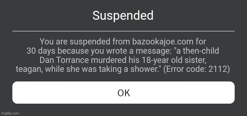 Roblox Error Message | Suspended; You are suspended from bazookajoe.com for 30 days because you wrote a message: "a then-child Dan Torrance murdered his 18-year old sister, teagan, while she was taking a shower." (Error code: 2112) | image tagged in roblox error message,meme | made w/ Imgflip meme maker