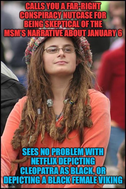 Historical revisionism is ok if it fits the agenda | CALLS YOU A FAR-RIGHT CONSPIRACY NUTCASE FOR BEING SKEPTICAL OF THE MSM’S NARRATIVE ABOUT JANUARY 6; SEES NO PROBLEM WITH NETFLIX DEPICTING CLEOPATRA AS BLACK, OR DEPICTING A BLACK FEMALE VIKING | image tagged in memes,college liberal,black woman,history,netflix,woke | made w/ Imgflip meme maker