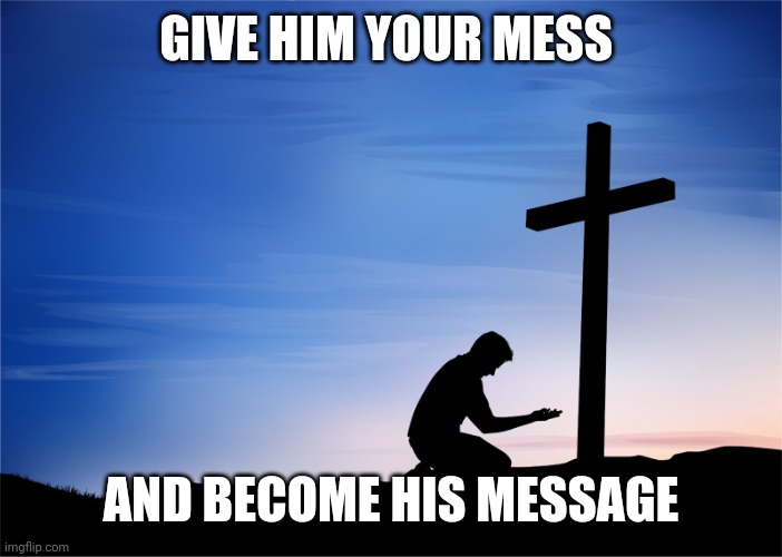 Kneeling at Cross | GIVE HIM YOUR MESS; AND BECOME HIS MESSAGE | image tagged in kneeling at cross | made w/ Imgflip meme maker
