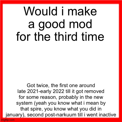Red box | Would i make a good mod for the third time; Got twice, the first one around late 2021-early 2022 till it got removed for some reason, probably in the new system (yeah you know what i mean by that spire, you know what you did in january), second post-narkuum till i went inactive | image tagged in red box | made w/ Imgflip meme maker