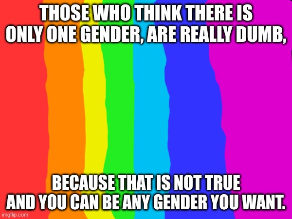 This is for people who are not a girl or boy, or even both. I may get a lot of hate for this, but it's the truth. (2 not 1) | THOSE WHO THINK THERE IS ONLY ONE GENDER, ARE REALLY DUMB, BECAUSE THAT IS NOT TRUE AND YOU CAN BE ANY GENDER YOU WANT. | image tagged in gay pride | made w/ Imgflip meme maker