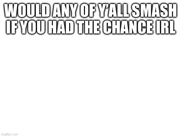 WOULD ANY OF Y’ALL SMASH IF YOU HAD THE CHANCE IRL | made w/ Imgflip meme maker