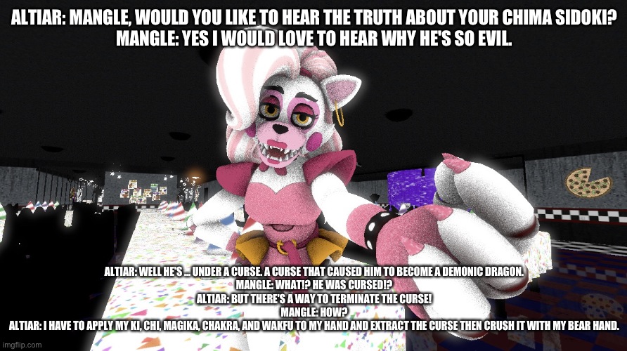 Altiar explains to his oldest daughter why her chima sidoki is so damn evil | ALTIAR: MANGLE, WOULD YOU LIKE TO HEAR THE TRUTH ABOUT YOUR CHIMA SIDOKI?
MANGLE: YES I WOULD LOVE TO HEAR WHY HE'S SO EVIL. ALTIAR: WELL HE'S ... UNDER A CURSE. A CURSE THAT CAUSED HIM TO BECOME A DEMONIC DRAGON.
MANGLE: WHAT!? HE WAS CURSED!?
ALTIAR: BUT THERE'S A WAY TO TERMINATE THE CURSE!
MANGLE: HOW?
ALTIAR: I HAVE TO APPLY MY KI, CHI, MAGIKA, CHAKRA, AND WAKFU TO MY HAND AND EXTRACT THE CURSE THEN CRUSH IT WITH MY BEAR HAND. | image tagged in fnaf security breach | made w/ Imgflip meme maker