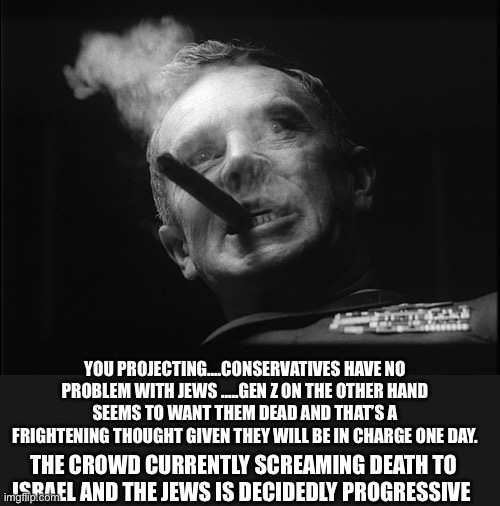 General Ripper (Dr. Strangelove) | YOU PROJECTING….CONSERVATIVES HAVE NO PROBLEM WITH JEWS …..GEN Z ON THE OTHER HAND SEEMS TO WANT THEM DEAD AND THAT’S A FRIGHTENING THOUGHT  | image tagged in general ripper dr strangelove | made w/ Imgflip meme maker